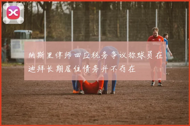 纳斯里律师回应税务争议称球员在迪拜长期居住债务并不存在
