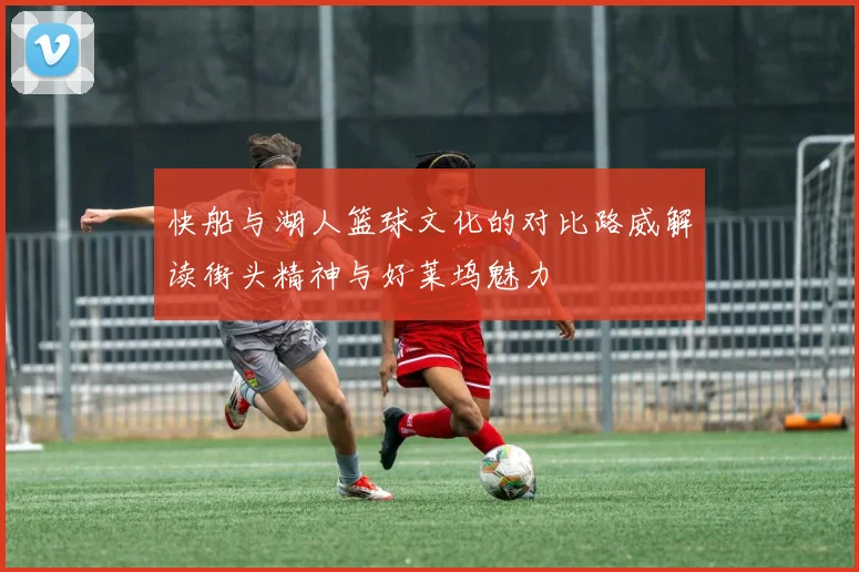 快船与湖人篮球文化的对比路威解读街头精神与好莱坞魅力