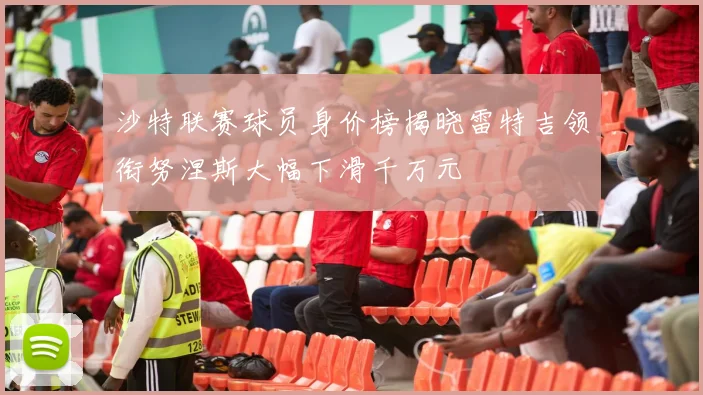 沙特联赛球员身价榜揭晓雷特吉领衔努涅斯大幅下滑千万元