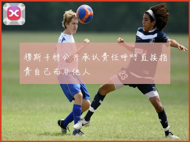穆斯卡特公开承认责任呼吁直接指责自己而非他人